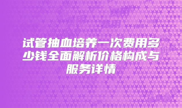 试管抽血培养一次费用多少钱全面解析价格构成与服务详情