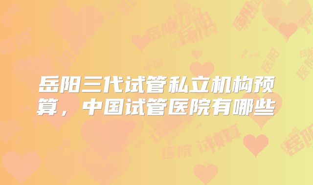 岳阳三代试管私立机构预算，中国试管医院有哪些