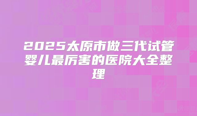 2025太原市做三代试管婴儿最厉害的医院大全整理