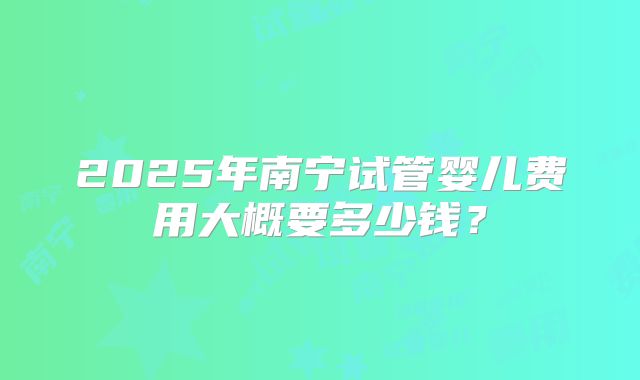 2025年南宁试管婴儿费用大概要多少钱？