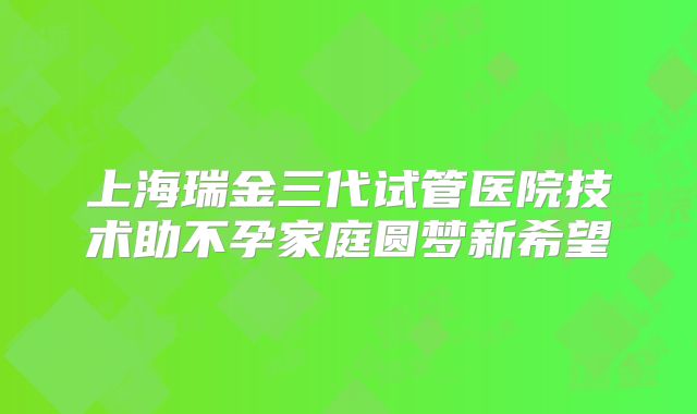上海瑞金三代试管医院技术助不孕家庭圆梦新希望