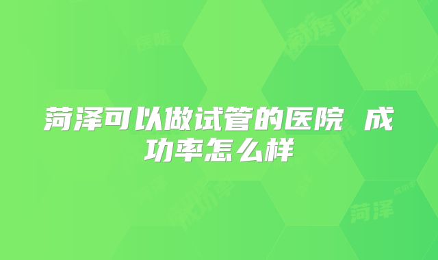 菏泽可以做试管的医院 成功率怎么样