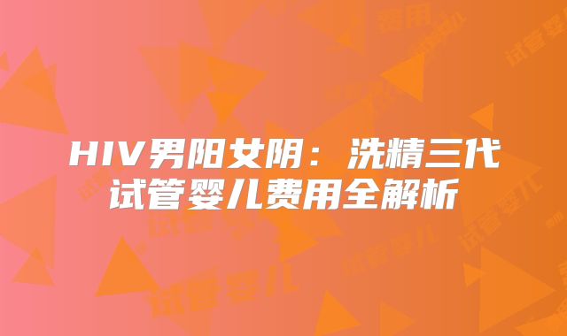 HIV男阳女阴：洗精三代试管婴儿费用全解析