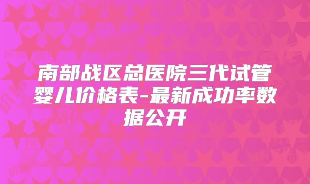 南部战区总医院三代试管婴儿价格表-最新成功率数据公开