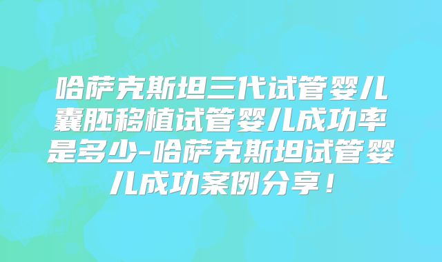 哈萨克斯坦三代试管婴儿囊胚移植试管婴儿成功率是多少-哈萨克斯坦试管婴儿成功案例分享！