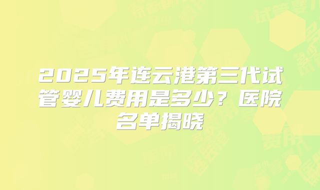 2025年连云港第三代试管婴儿费用是多少？医院名单揭晓