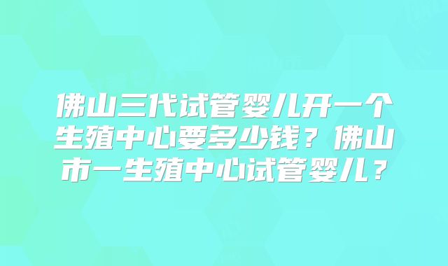 佛山三代试管婴儿开一个生殖中心要多少钱？佛山市一生殖中心试管婴儿？