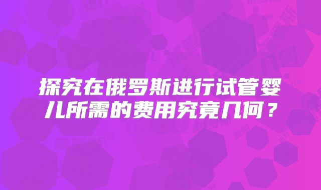 探究在俄罗斯进行试管婴儿所需的费用究竟几何？