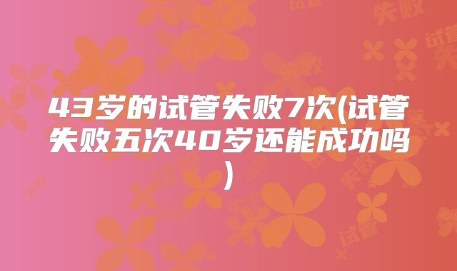 43岁的试管失败7次(试管失败五次40岁还能成功吗)