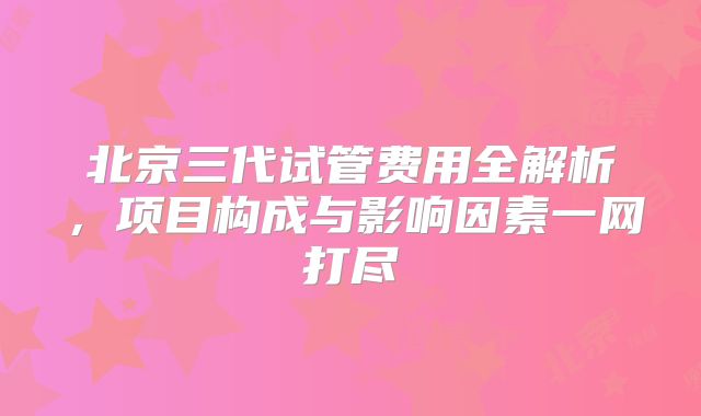 北京三代试管费用全解析，项目构成与影响因素一网打尽
