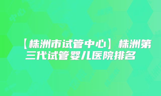 【株洲市试管中心】株洲第三代试管婴儿医院排名