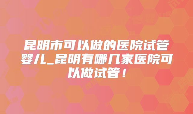 昆明市可以做的医院试管婴儿_昆明有哪几家医院可以做试管！