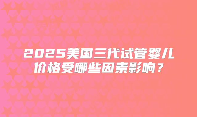 2025美国三代试管婴儿价格受哪些因素影响?