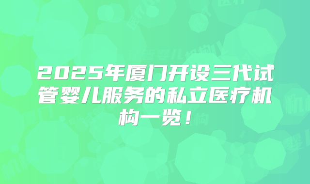 2025年厦门开设三代试管婴儿服务的私立医疗机构一览！