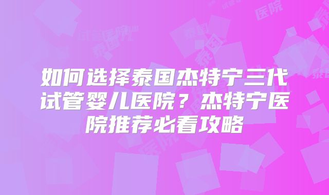 如何选择泰国杰特宁三代试管婴儿医院？杰特宁医院推荐必看攻略