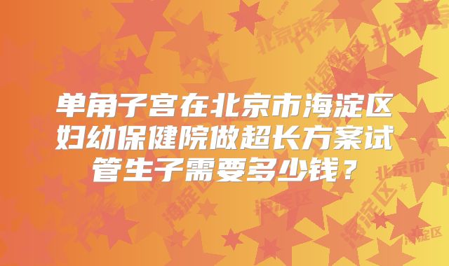 单角子宫在北京市海淀区妇幼保健院做超长方案试管生子需要多少钱？