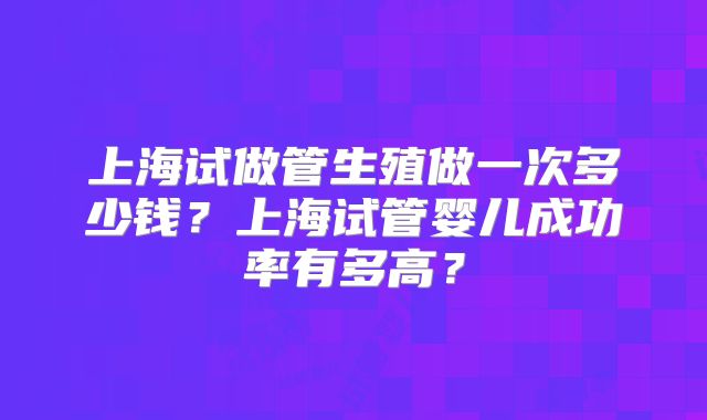 上海试做管生殖做一次多少钱？上海试管婴儿成功率有多高？
