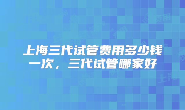 上海三代试管费用多少钱一次，三代试管哪家好