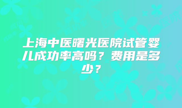 上海中医曙光医院试管婴儿成功率高吗？费用是多少？