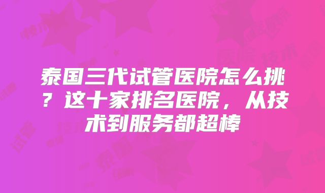 泰国三代试管医院怎么挑？这十家排名医院，从技术到服务都超棒