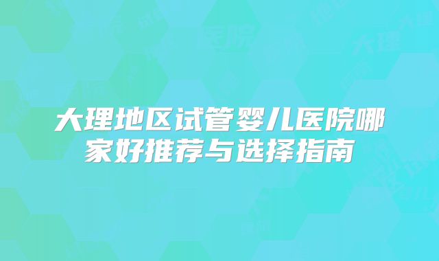 大理地区试管婴儿医院哪家好推荐与选择指南