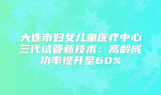 大连市妇女儿童医疗中心三代试管新技术：高龄成功率提升至60%