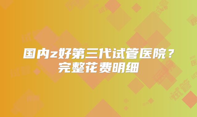 国内z好第三代试管医院？完整花费明细