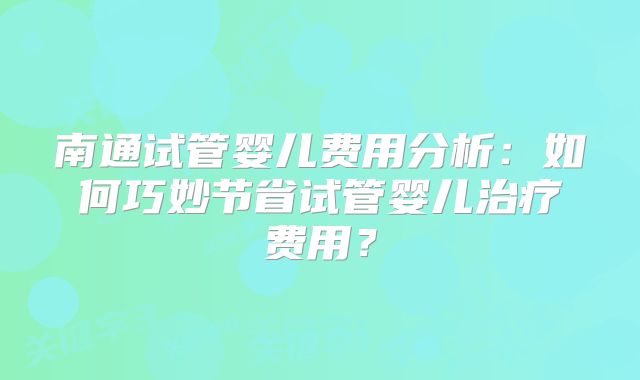 南通试管婴儿费用分析：如何巧妙节省试管婴儿治疗费用？