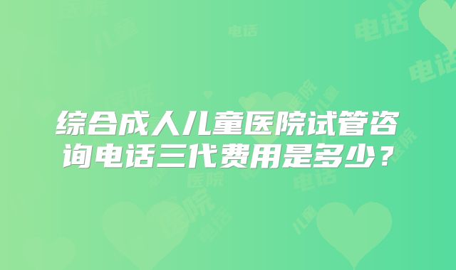 综合成人儿童医院试管咨询电话三代费用是多少？