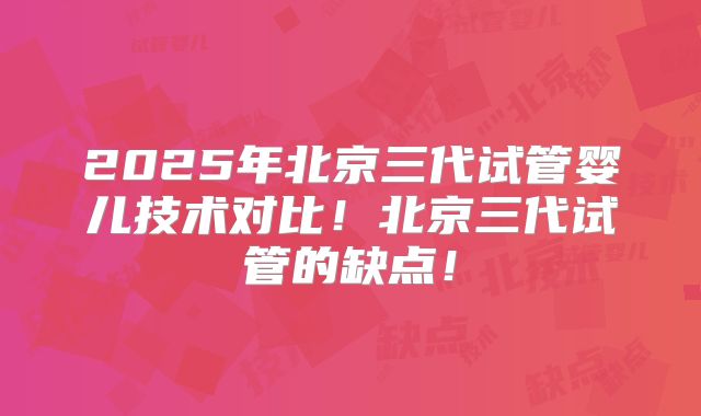 2025年北京三代试管婴儿技术对比！北京三代试管的缺点！
