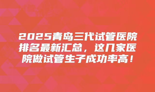2025青岛三代试管医院排名最新汇总，这几家医院做试管生子成功率高！
