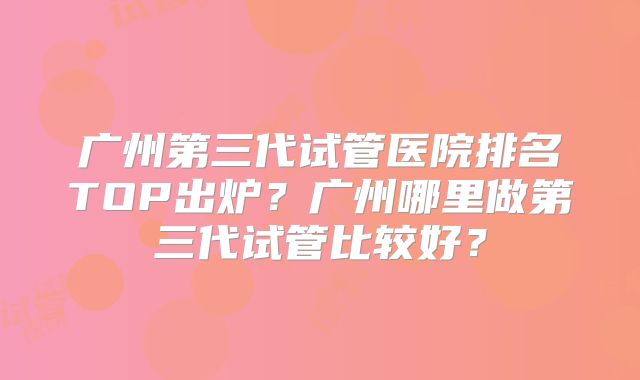 广州第三代试管医院排名TOP出炉？广州哪里做第三代试管比较好？