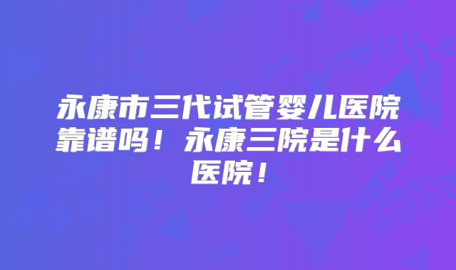 永康市三代试管婴儿医院靠谱吗！永康三院是什么医院！