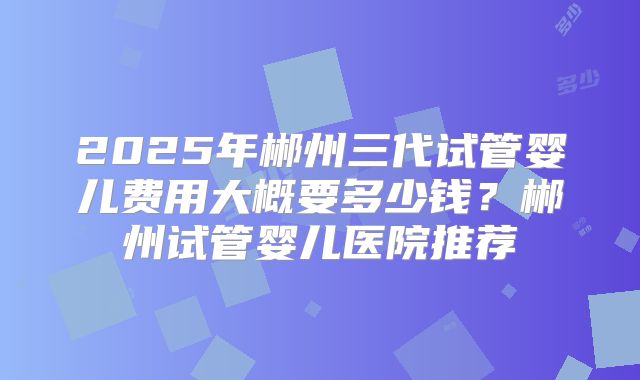 2025年郴州三代试管婴儿费用大概要多少钱？郴州试管婴儿医院推荐