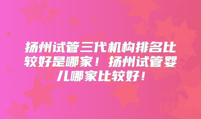 扬州试管三代机构排名比较好是哪家！扬州试管婴儿哪家比较好！