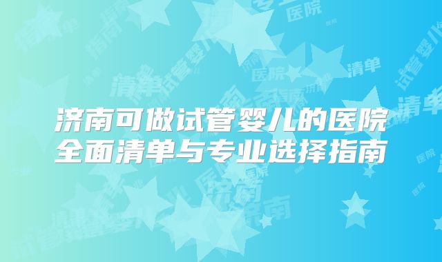 济南可做试管婴儿的医院全面清单与专业选择指南