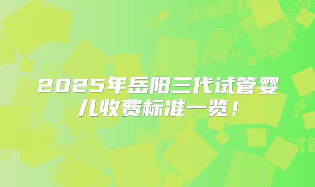 2025年岳阳三代试管婴儿收费标准一览！