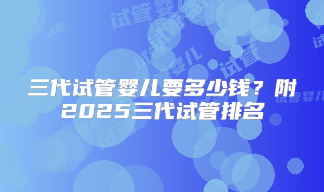 三代试管婴儿要多少钱？附2025三代试管排名