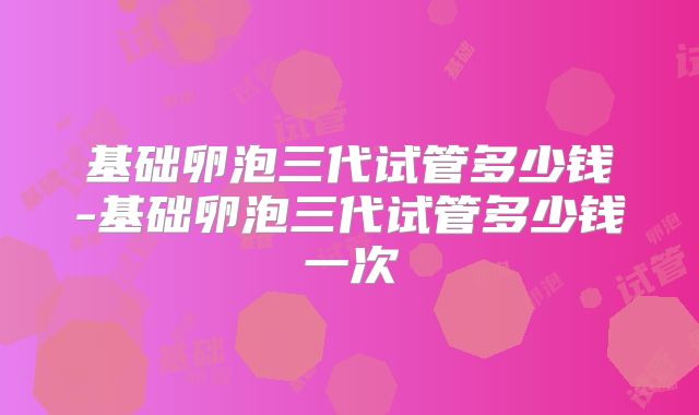 基础卵泡三代试管多少钱-基础卵泡三代试管多少钱一次