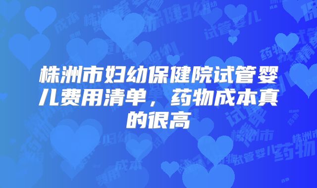 株洲市妇幼保健院试管婴儿费用清单，药物成本真的很高