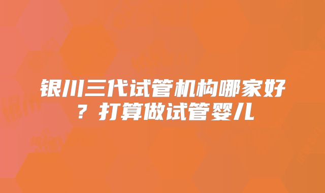 银川三代试管机构哪家好？打算做试管婴儿
