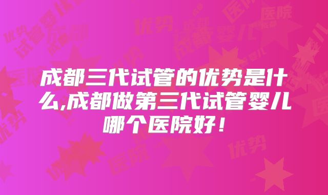 成都三代试管的优势是什么,成都做第三代试管婴儿哪个医院好！