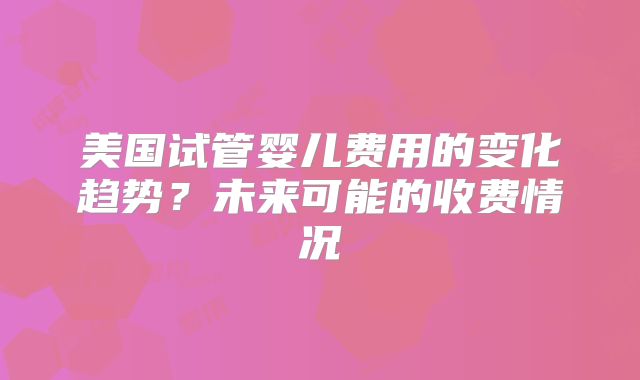 美国试管婴儿费用的变化趋势？未来可能的收费情况