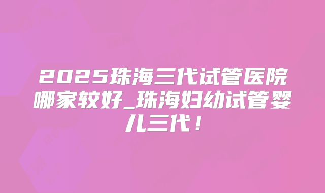 2025珠海三代试管医院哪家较好_珠海妇幼试管婴儿三代！