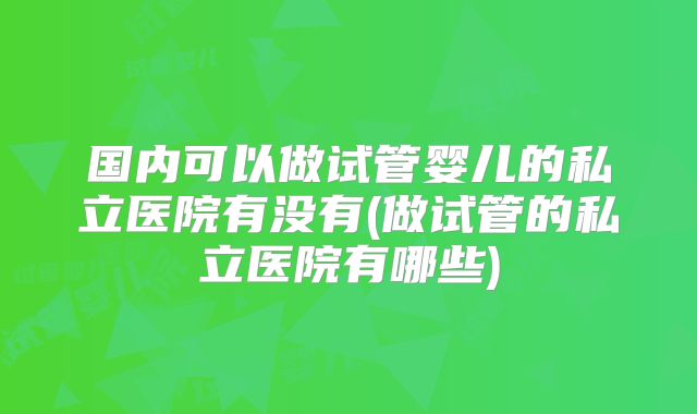 国内可以做试管婴儿的私立医院有没有(做试管的私立医院有哪些)