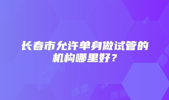 长春市允许单身做试管的机构哪里好？