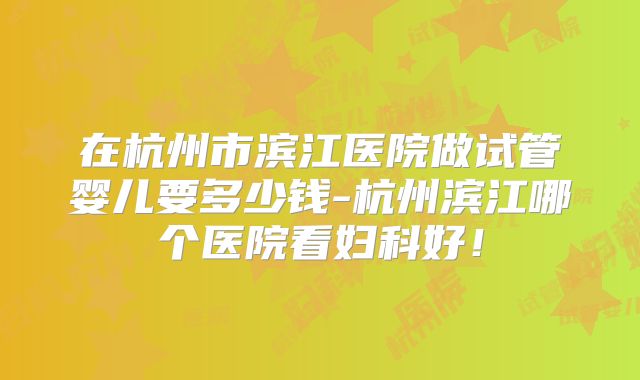 在杭州市滨江医院做试管婴儿要多少钱-杭州滨江哪个医院看妇科好!