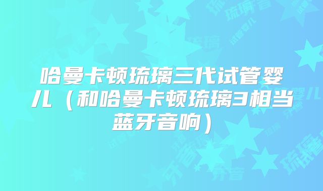 哈曼卡顿琉璃三代试管婴儿（和哈曼卡顿琉璃3相当蓝牙音响）