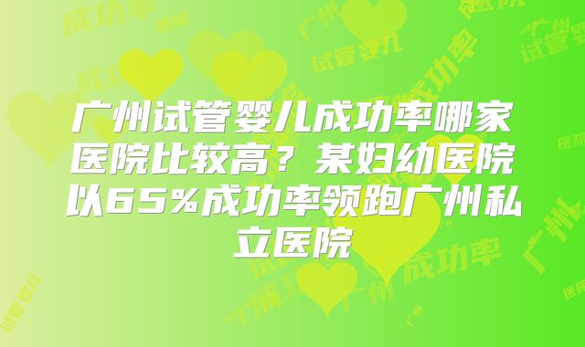 广州试管婴儿成功率哪家医院比较高？某妇幼医院以65%成功率领跑广州私立医院