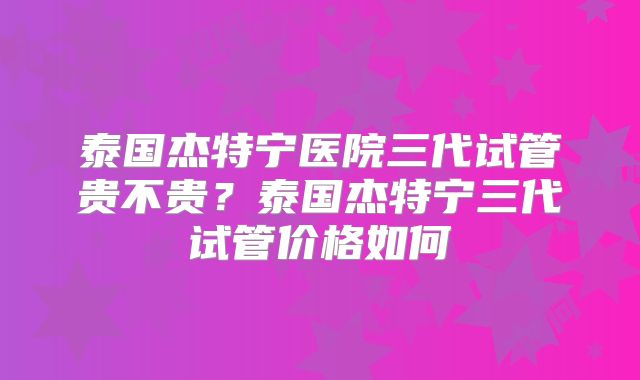 泰国杰特宁医院三代试管贵不贵？泰国杰特宁三代试管价格如何
